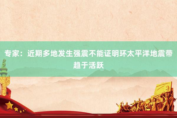 专家：近期多地发生强震不能证明环太平洋地震带趋于活跃