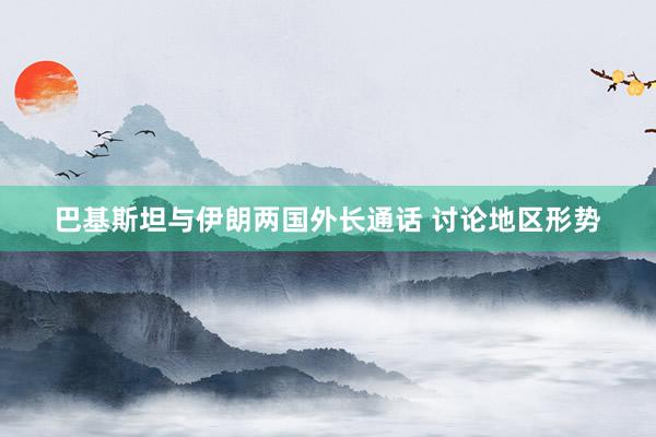 巴基斯坦与伊朗两国外长通话 讨论地区形势