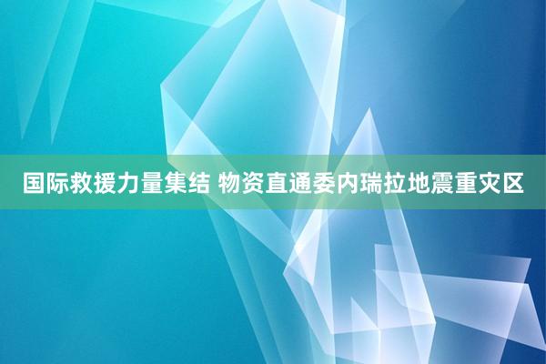 国际救援力量集结 物资直通委内瑞拉地震重灾区