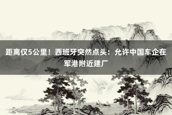 距离仅5公里！西班牙突然点头：允许中国车企在军港附近建厂