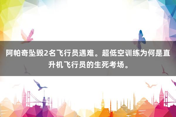 阿帕奇坠毁2名飞行员遇难。超低空训练为何是直升机飞行员的生死考场。