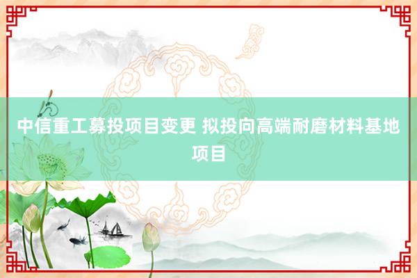 中信重工募投项目变更 拟投向高端耐磨材料基地项目