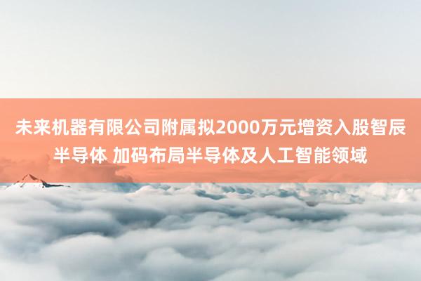 未来机器有限公司附属拟2000万元增资入股智辰半导体 加码布局半导体及人工智能领域