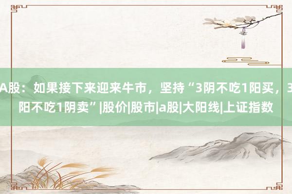 A股：如果接下来迎来牛市，坚持“3阴不吃1阳买，3阳不吃1阴卖”|股价|股市|a股|大阳线|上证指数