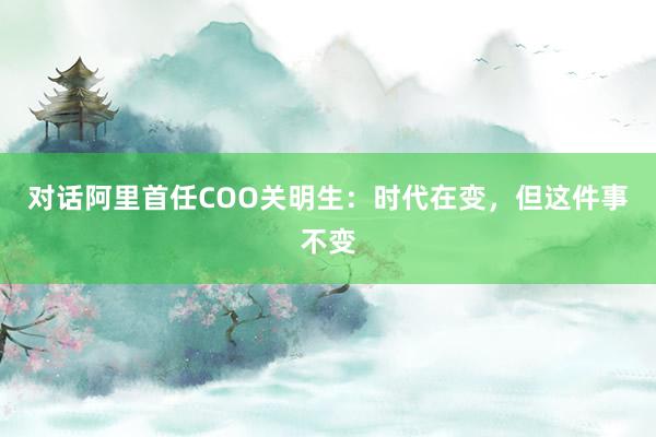 对话阿里首任COO关明生：时代在变，但这件事不变