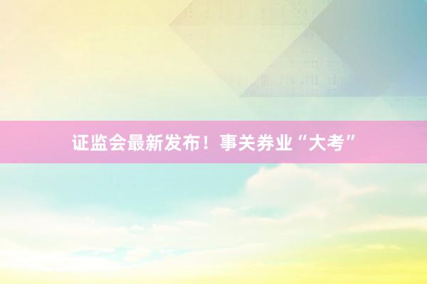 证监会最新发布！事关券业“大考”