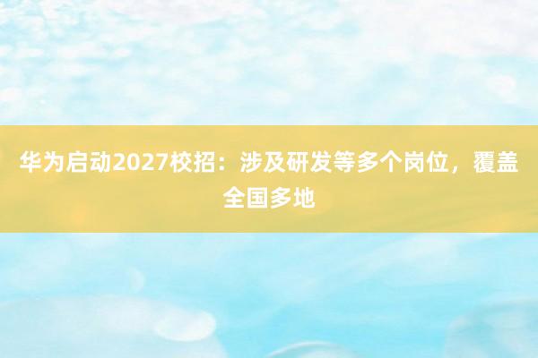 华为启动2027校招：涉及研发等多个岗位，覆盖全国多地