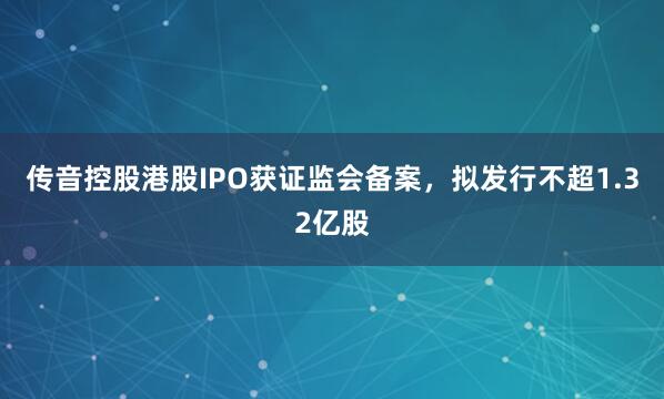 传音控股港股IPO获证监会备案，拟发行不超1.32亿股