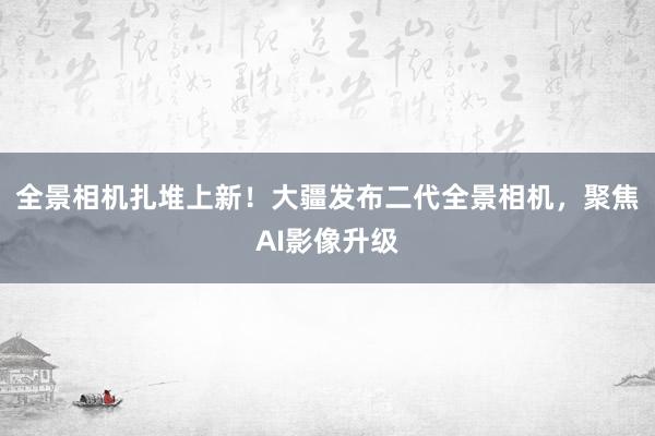 全景相机扎堆上新！大疆发布二代全景相机，聚焦AI影像升级