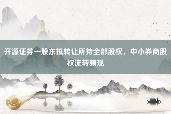 开源证券一股东拟转让所持全部股权，中小券商股权流转频现