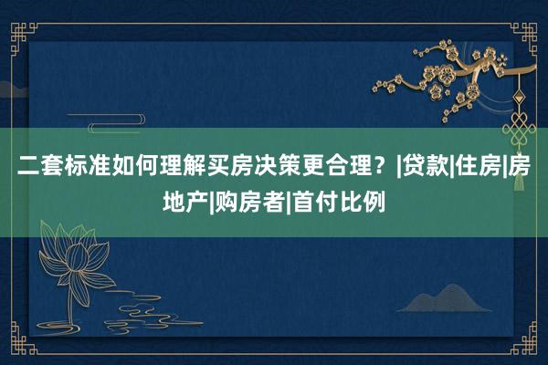 二套标准如何理解买房决策更合理？|贷款|住房|房地产|购房者|首付比例