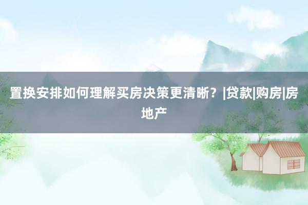 置换安排如何理解买房决策更清晰？|贷款|购房|房地产