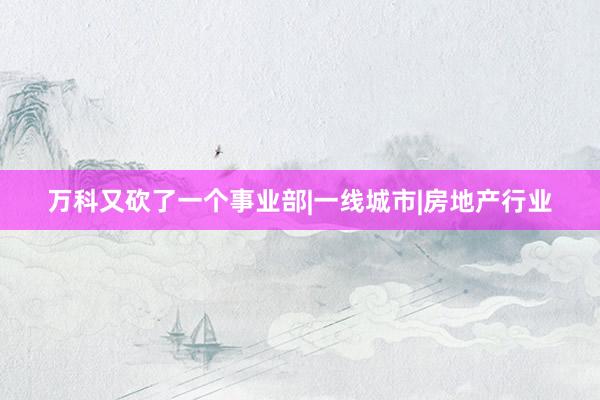 万科又砍了一个事业部|一线城市|房地产行业