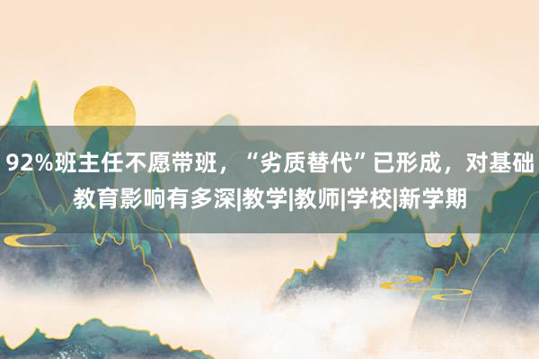 92%班主任不愿带班，“劣质替代”已形成，对基础教育影响有多深|教学|教师|学校|新学期