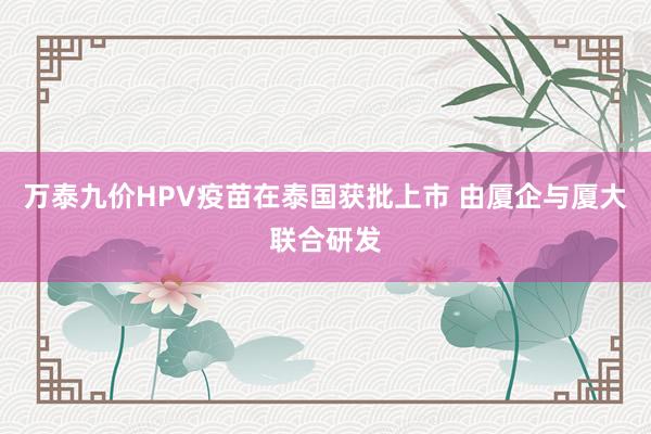 万泰九价HPV疫苗在泰国获批上市 由厦企与厦大联合研发