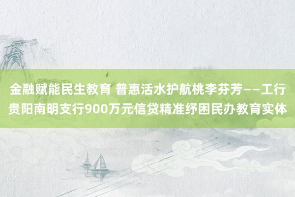 金融赋能民生教育 普惠活水护航桃李芬芳——工行贵阳南明支行900万元信贷精准纾困民办教育实体