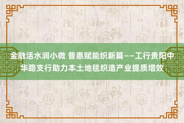 金融活水润小微 普惠赋能织新篇——工行贵阳中华路支行助力本土地毯织造产业提质增效