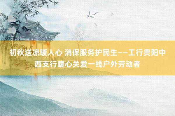 初秋送凉暖人心 消保服务护民生——工行贵阳中西支行暖心关爱一线户外劳动者
