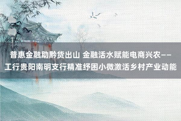 普惠金融助黔货出山 金融活水赋能电商兴农——工行贵阳南明支行精准纾困小微激活乡村产业动能