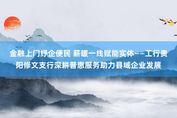 金融上门纾企便民 薪暖一线赋能实体——工行贵阳修文支行深耕普惠服务助力县域企业发展