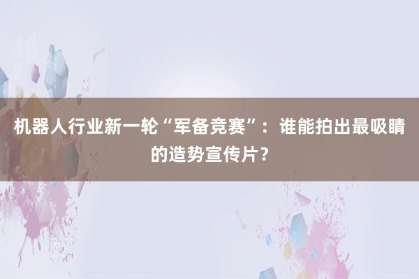 机器人行业新一轮“军备竞赛”:谁能拍出最吸睛的造势宣传片?