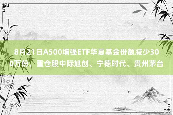 8月21日A500增强ETF华夏基金份额减少300万份，重仓股中际旭创、宁德时代、贵州茅台