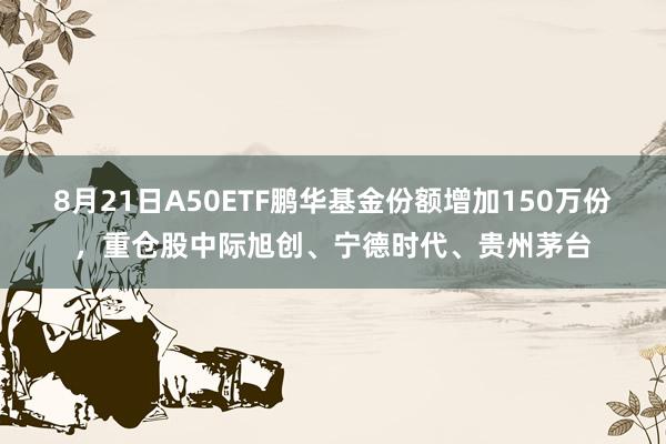8月21日A50ETF鹏华基金份额增加150万份,重仓股中际旭创、宁德时代、贵州茅台