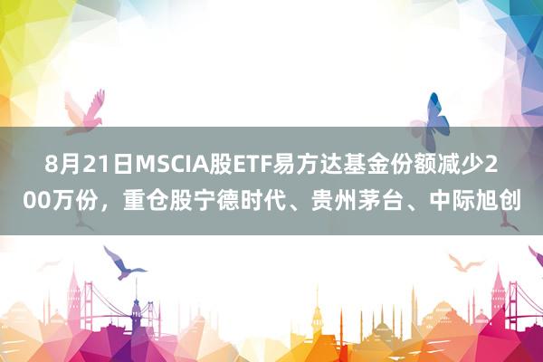 8月21日MSCIA股ETF易方达基金份额减少200万份，重仓股宁德时代、贵州茅台、中际旭创