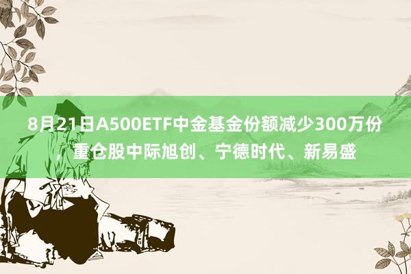 8月21日A500ETF中金基金份额减少300万份，重仓股中际旭创、宁德时代、新易盛