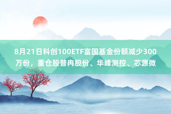 8月21日科创100ETF富国基金份额减少300万份，重仓股普冉股份、华峰测控、芯源微