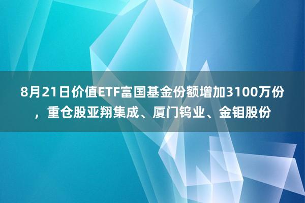 8月21日价值ETF富国基金份额增加3100万份，重仓股亚翔集成、厦门钨业、金钼股份