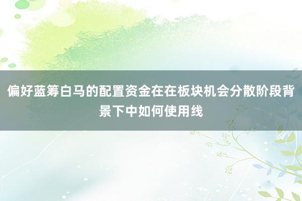偏好蓝筹白马的配置资金在在板块机会分散阶段背景下中如何使用线