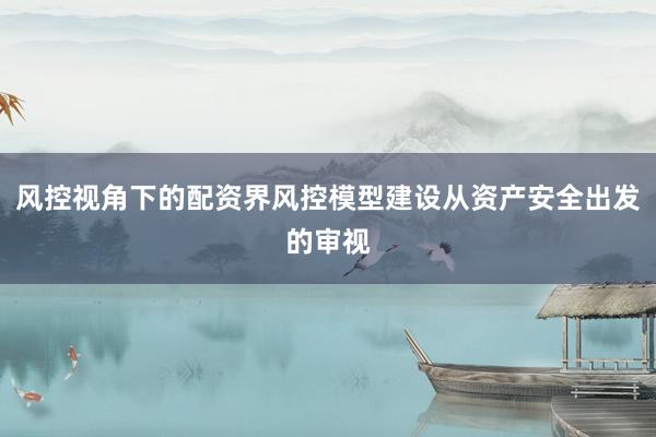 风控视角下的配资界风控模型建设从资产安全出发的审视