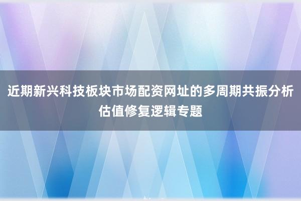 近期新兴科技板块市场配资网址的多周期共振分析估值修复逻辑专题