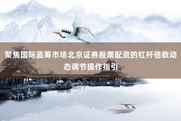 聚焦国际蓝筹市场北京证券股票配资的杠杆倍数动态调节操作指引