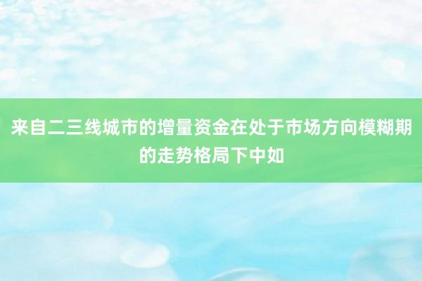 来自二三线城市的增量资金在处于市场方向模糊期的走势格局下中如