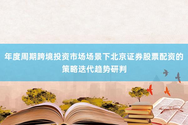 年度周期跨境投资市场场景下北京证券股票配资的策略迭代趋势研判