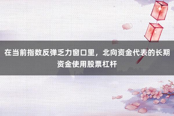 在当前指数反弹乏力窗口里，北向资金代表的长期资金使用股票杠杆