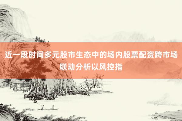 近一段时间多元股市生态中的场内股票配资跨市场联动分析以风控指