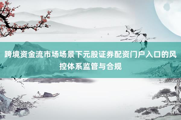 跨境资金流市场场景下元股证券配资门户入口的风控体系监管与合规