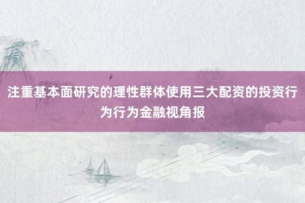 注重基本面研究的理性群体使用三大配资的投资行为行为金融视角报