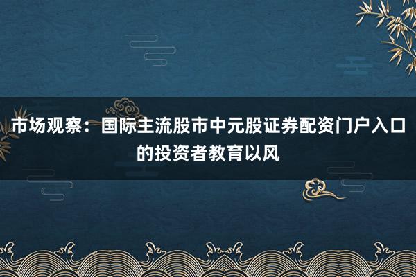 市场观察：国际主流股市中元股证券配资门户入口的投资者教育以风