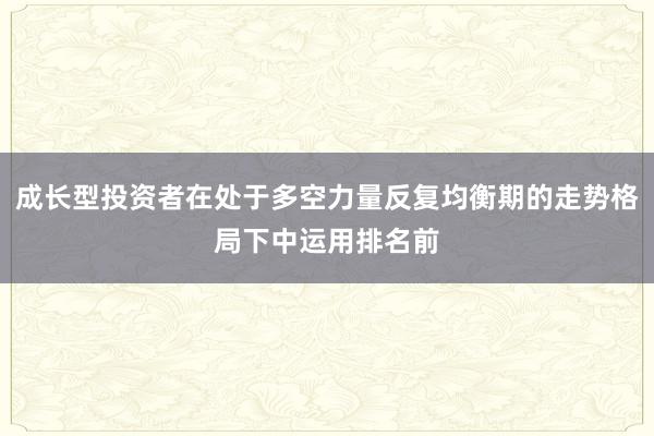 成长型投资者在处于多空力量反复均衡期的走势格局下中运用排名前