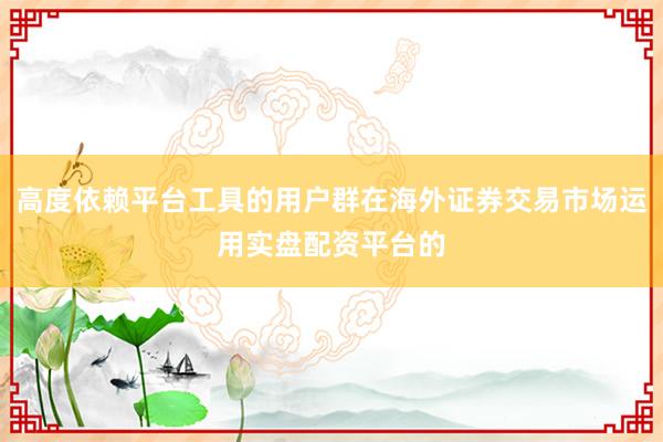 高度依赖平台工具的用户群在海外证券交易市场运用实盘配资平台的