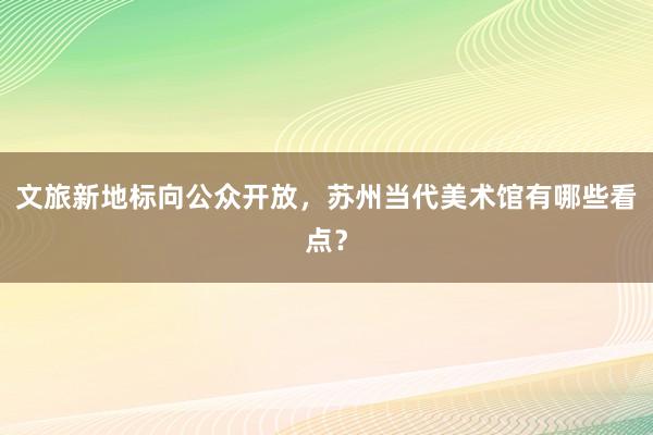 文旅新地标向公众开放，苏州当代美术馆有哪些看点？