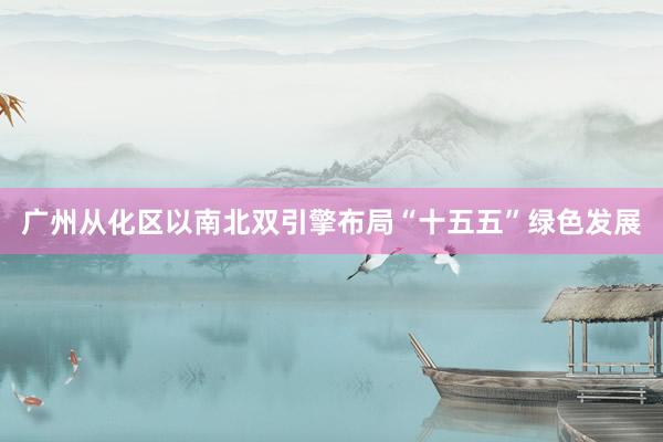 广州从化区以南北双引擎布局“十五五”绿色发展