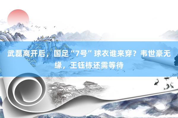 武磊离开后，国足“7号”球衣谁来穿？韦世豪无缘，王钰栋还需等待