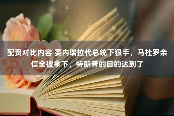 配资对比内容 委内瑞拉代总统下狠手,马杜罗亲信全被拿下,特朗普的目的达到了