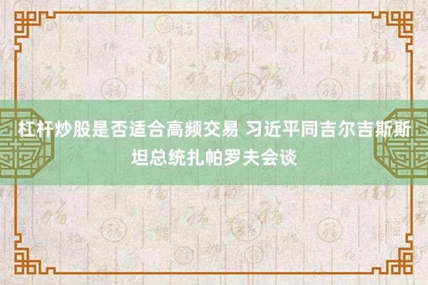 杠杆炒股是否适合高频交易 习近平同吉尔吉斯斯坦总统扎帕罗夫会谈