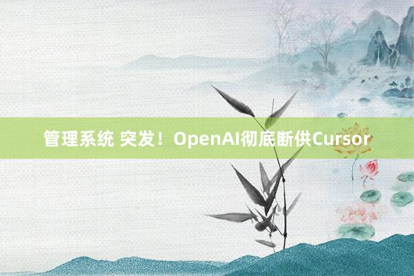 管理系统 突发！OpenAI彻底断供Cursor